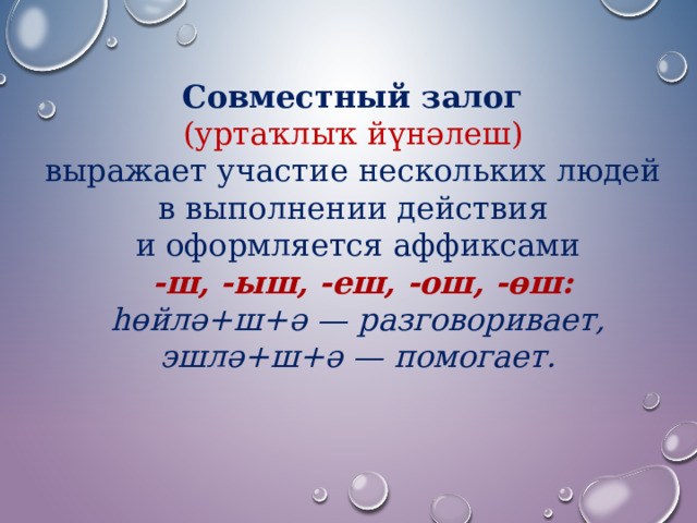 Совместный залог (уртаҡлыҡ йүнәлеш)  выражает участие нескольких людей в выполнении действия и оформляется аффиксами   -ш, -ыш, -еш, -ош, -өш: һөйлә+ш+ә — разговоривает,  эшлә+ш+ә — помогает. 