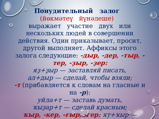 Понудительный   залог    (йөкмәтеү   йүнәлеше)    выражает   участие   двух   или нескольких людей в совершении действия. Один приказывает, просит, другой выполняет. Аффиксы этого залога следующие:  -дыр, -дер, -тыр, -тер, -ҙыр, -ҙер: яҙ+ҙыр — заставляй писать,  ал+дыр — сделай, чтобы взяли; -т  (прибавляется к словам на гласные и на  -р ): уйла+т — заставь думать,  ҡыҙар+т — сделай красным; ҡыр, -кер, -ғыр, -гер: ят+ҡыр — уложи, ет+кер —доведи 