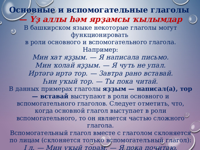 Основные и вспомогательные глаголы — Үҙ аллы һәм ярҙамсы ҡылымдар В башкирском языке некоторые глаголы могут функционировать в роли основного и вспомогательного глагола. Например: Мин хат яҙҙым. — Я написала письмо.  Мин ҡолай яҙҙым. — Я чуть не упал.  Иртәгә иртә тор. — Завтра рано вставай.  Һин уҡый тор. — Ты пока читай. В данных примерах глаголы  яҙҙым — написал(а), тор — вставай  выступают в роли основного и вспомогательного глаголов. Следует отметить, что, когда основной глагол выступает в роли вспомогательного, то он является частью сложного глагола. Вспомогательный глагол вместе с глаголом склоняется по лицам (склоняется только вспомогателъный глагол): I л. — Мин уҡый торам. — Я пока почитаю.  II л. — Һин уҡый тораһың. — Ты пока читаешь.  III л. — Ул уҡый тора. — Он пока читает. 