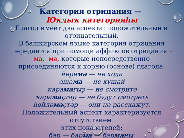 Категория отрицания — Юҡлыҡ категорияһы Глагол имеет два аспекта: положительный и отрицательный.  В башкирском языке категория отрицания передается при помощи аффиксов отрицания  -ма, -мә, которые непосредственно присоединяются к корню (основе) глагола: йөрө мә  — не ходи  аша ма  — не кушай  ҡара ма ғыҙ — не смотрите  ҡара ма ҫтар — не будут смотреть  һөйлә мә ҫтәр — они не расскажут. Положительный аспект характеризуется отсутствием этих показателей: бар — бар ма — бар ма ны   әйт — әйт мә — әйт мә не. 