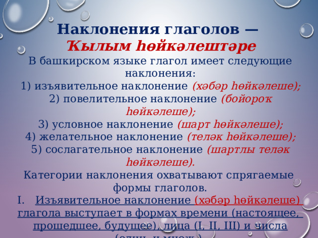 Наклонения глаголов — Ҡылым һөйкәлештәре В башкирском языке глагол имеет следующие наклонения: 1) изъявительное наклонение (хәбәр һөйкәлеше);  2) повелительное наклонение (бойороҡ һөйкәлеше);  3) условное наклонение (шарт һөйкәлеше);  4) желательное наклонение (теләк һөйкәлеше);  5) сослагательное наклонение (шартлы теләк һөйкәлеше). Категории наклонения охватывают спрягаемые формы глаголов. Изъявительное наклонение (хәбәр һөйкәлеше) глагола выступает в формах времени (настоящее, прошедшее, будущее), лица (I, II, III) и числа (един. и множ.). 