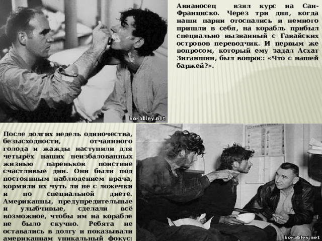 Авианосец взял курс на Сан-Франциско. Через три дня, когда наши парни отоспались и немного пришли в себя, на корабль прибыл специально вызванный с Гавайских островов переводчик. И первым же вопросом, который ему задал Асхат Зиганшин, был вопрос: «Что с нашей баржей?». После долгих недель одиночества, безысходности, отчаянного голода и жажды наступили для четырёх наших неизбалованных жизнью пареньков поистине счастливые дни. Они были под постоянным наблюдением врача, кормили их чуть ли не с ложечки и по специальной диете. Американцы, предупредительные и улыбчивые, сделали всё возможное, чтобы им на корабле не было скучно. Ребята не оставались в долгу и показывали американцам уникальный фокус: это когда троё обхватывают себя одним солдатским ремнём.  