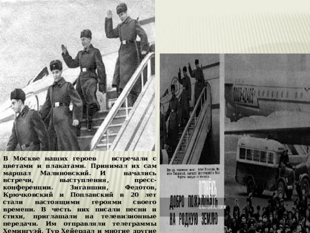 В Москве наших героев встречали с цветами и плакатами. Принимал их сам маршал Малиновский. И начались встречи, выступления, пресс-конференции. Зиганшин, Федотов, Крючковский и Поплавский в 20 лет стали настоящими героями своего времени. В честь них писали песни и стихи, приглашали на телевизионные передачи. Им отправляли телеграммы Хемингуэй, Тур Хейердал и многие другие знаменитости. 
