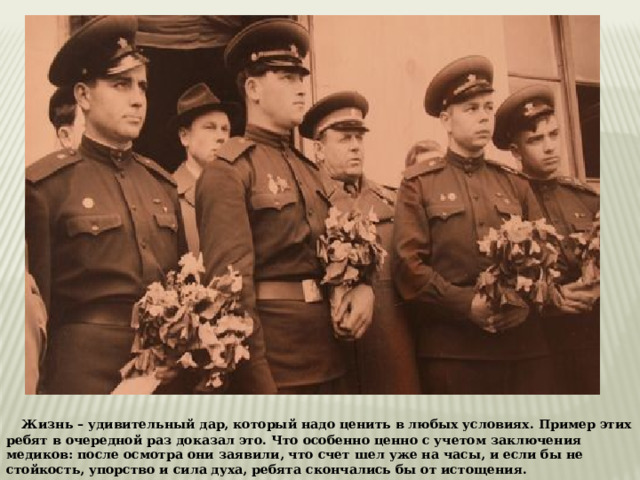     Жизнь – удивительный дар, который надо ценить в любых условиях. Пример этих ребят в очередной раз доказал это. Что особенно ценно с учетом заключения медиков: после осмотра они заявили, что счет шел уже на часы, и если бы не стойкость, упорство и сила духа, ребята скончались бы от истощения. 