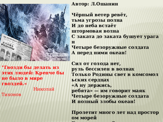 Автор: Л.Ошанин  Чёрный ветер ревёт, тьма угрозы полна  И до неба встаёт  штормовая волна  С заката до заката бушует ураган  Четыре безоружные солдата  А перед ними океан!   Сил от голода нет, руль бессилен в волнах  Только Родины свет в комсомольских сердцах  «А ну держись, ребята» — им говорит маяк  Четыре безоружные солдата  И полный злобы океан!   Пролетит много лет над простором морей  Будут жить на Земле дети наших детей  И вспомнят, что когда то пример был людям дан  Четыре безоружные солдата  А победили океан! 