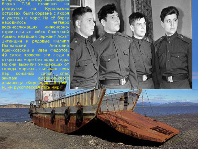 В январе 1960 года, в штормовую погоду самоходная баржа Т-36, стоявшая на разгрузке на Курильских островах, была сорвана с якоря и унесена в море. На её борту находилось четверо военнослужащих инженерно-строительных войск Советской Армии: младший сержант Асхат Зиганшин и рядовые Филипп Поплавский, Анатолий Крючковский и Иван Федотов.  49 суток провели эти люди в открытом море без воды и еды. Но они выжили! Умирающих от голода моряков, съевших семь пар кожаных сапог, спас экипаж американского авианосца «Кирсардж». В 1960-м, им рукоплескал весь мир. 