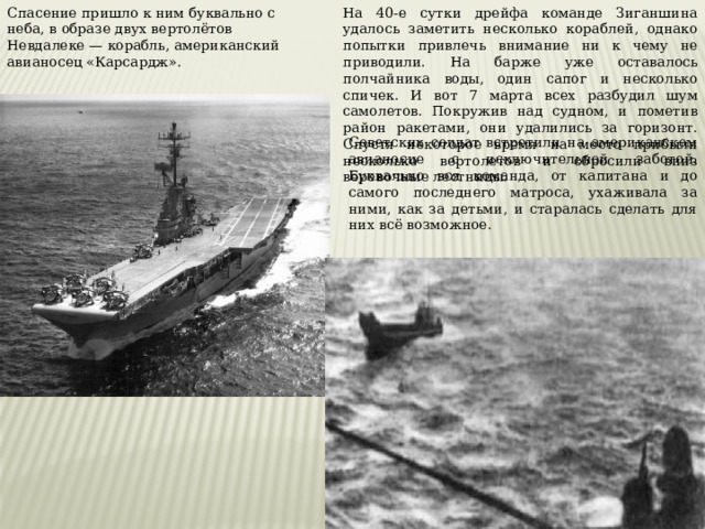 Спасение пришло к ним буквально с неба, в образе двух вертолётов Невдалеке — корабль, американский авианосец «Карсардж». На 40-е сутки дрейфа команде Зиганшина удалось заметить несколько кораблей, однако попытки привлечь внимание ни к чему не приводили. На барже уже оставалось полчайника воды, один сапог и несколько спичек. И вот 7 марта всех разбудил шум самолетов. Покружив над судном, и пометив район ракетами, они удалились за горизонт. Спустя некоторое время на место прибыли несколько вертолетов и сбросили вниз веревочные лестницы. Советских солдат встретили на американском авианосце с исключительной заботой. Буквально вся команда, от капитана и до самого последнего матроса, ухаживала за ними, как за детьми, и старалась сделать для них всё возможное. 