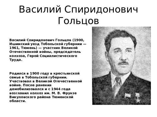 Василий Спиридонович Гольцов Василий Спиридонович Гольцов (1900, Ишимский уезд Тобольской губернии — 1961, Тюмень) — участник Великой Отечественной войны, председатель колхоза, Герой Социалистического Труда.   Родился в 1900 году в крестьянской семье в Тобольской губернии. Участвовал в Великой Отечественной войне. После ранения демобилизовался и с 1944 года возглавил колхоз им. М. В. Фрунзе Викуловского района Тюменской области. 