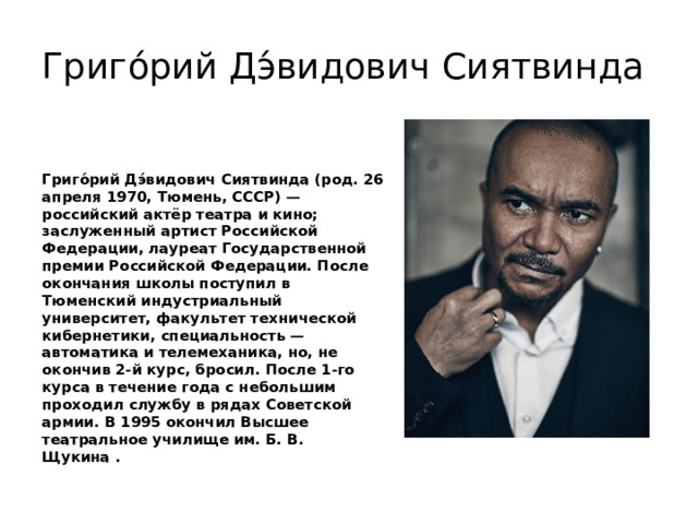 Григо́рий Дэ́видович Сиятвинда Григо́рий Дэ́видович Сиятвинда (род. 26 апреля 1970, Тюмень, СССР) — российский актёр театра и кино; заслуженный артист Российской Федерации, лауреат Государственной премии Российской Федерации. После окончания школы поступил в Тюменский индустриальный университет, факультет технической кибернетики, специальность — автоматика и телемеханика, но, не окончив 2-й курс, бросил. После 1-го курса в течение года с небольшим проходил службу в рядах Советской армии. В 1995 окончил Высшее театральное училище им. Б. В. Щукина . 