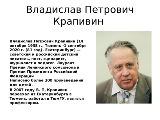 Владислав Петрович Крапивин Владислав Петрович Крапивин (14 октября 1938 г., Тюмень -1 сентября 2020 г. (81 год), Екатеринбург) — советский и российский детский писатель, поэт, сценарист, журналист и педагог. Лауреат Премии Ленинского комсомола и Премии Президента Российской Федерации  Написано более 300 произведений для детей. В 2007 году В. П. Крапивин переехал из Екатеринбурга в Тюмень, работал в ТюмГУ, являлся профессором. 