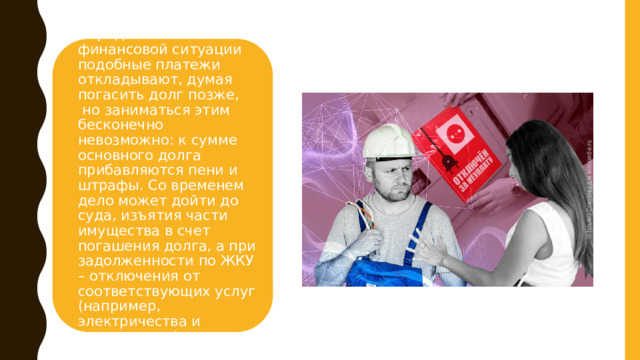 Нередко в сложной финансовой ситуации подобные платежи откладывают, думая погасить долг позже,  но заниматься этим бесконечно невозможно: к сумме основного долга прибавляются пени и штрафы. Со временем дело может дойти до суда, изъятия части имущества в счет погашения долга, а при задолженности по ЖКУ – отключения от соответствующих услуг (например, электричества и канализации). 4 