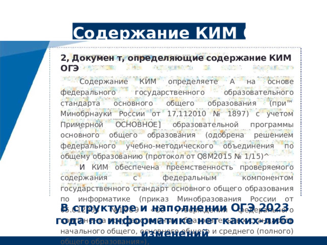Содержание КИМ ОГЭ 2, Докумен т, определяющие содержание КИМ ОГЭ Содержание КИМ определяете а на основе федерального государственного образовательного стандарта основного общего образования (при™ Минобрнауки России от 17,112010 № 1897) с учетом Примерной основное] образовательной программы основного общего образования (одобрена решением федерального учебно-методического объединения по общему образованию (протокол от Q8M2015 № 1/15)^ И КИМ обеспечена преемственность проверяемого содержания с федеральным компонентом государственного стандарт основного общего образования по информатике (приказ Минобразования России от 05.012004 №1089 «Об утверждении федерального компонента государственных образовательных стандартов начального общего, основного общего и среднего (полного) общего образования»), В структуре и наполнении ОГЭ 2023 года по информатике нет каких-либо изменений 