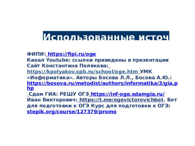 Использованные источники ФИПИ:  https://fipi.ru/oge Канал Youtube: ссылки приведены в презентации Сайт Константина Полякова:  https://kpolyakov.spb.ru/school/oge.htm  УМК «Информатика». Авторы Босова Л.Л., Босова А.Ю.: https://bosova.ru/metodist/authors/informatika/3/gia.php  Сдам ГИА: РЕШУ ОГЭ  https://inf-oge.sdamgia.ru/ Иван Викторович:  https://t.me/ogevictorovichbot . Бот для подготовки к ОГЭ Курс для подготовки к ОГЭ: stepik.org/course/127379/promo • ••••••••• 