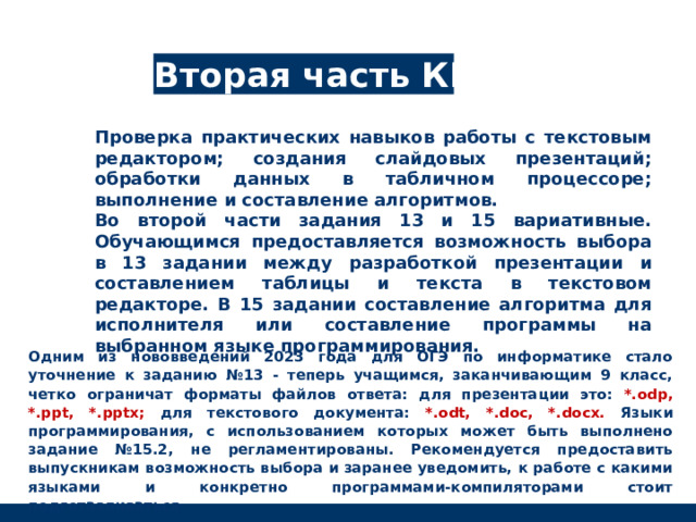 Вторая часть КИМ Проверка практических навыков работы с текстовым редактором; создания слайдовых презентаций; обработки данных в табличном процессоре; выполнение и составление алгоритмов. Во второй части задания 13 и 15 вариативные. Обучающимся предоставляется возможность выбора в 13 задании между разработкой презентации и составлением таблицы и текста в текстовом редакторе. В 15 задании составление алгоритма для исполнителя или составление программы на выбранном языке программирования. Одним из нововведений 2023 года для ОГЭ по информатике стало уточнение к заданию №13 - теперь учащимся, заканчивающим 9 класс, четко ограничат форматы файлов ответа: для презентации это: *.odp, *.ppt, *.pptx; для текстового документа: *.odt, *.doc, *.docx. Языки программирования, с использованием которых может быть выполнено задание №15.2, не регламентированы. Рекомендуется предоставить выпускникам возможность выбора и заранее уведомить, к работе с какими языками и конкретно программами-компиляторами стоит подготавливаться 
