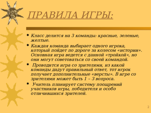 ПРАВИЛА ИГРЫ: Класс делится на 3 команды: красные, зеленые, желтые. Каждая команда выбирает одного игрока, который пойдет по дороге за колесом «истории». Основная игра ведется с данной «тройкой», но они могут советоваться со своей командой.  Проводится игра со зрителями, из какой команды дадут правильный ответ, тот игрок получает дополнительные «версты». В игре со зрителями может быть 1 – 3 вопроса.  Учитель планирует систему поощрений участников игры, победителя и особо отличившихся зрителей.  