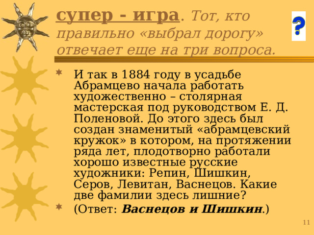 супер - игра . Тот, кто правильно «выбрал дорогу» отвечает еще на три вопроса. И так в 1884 году в усадьбе Абрамцево начала работать художественно – столярная мастерская под руководством Е. Д. Поленовой. До этого здесь был создан знаменитый «абрамцевский кружок» в котором, на протяжении ряда лет, плодотворно работали хорошо известные русские художники: Репин, Шишкин, Серов, Левитан, Васнецов. Какие две фамилии здесь лишние? (Ответ: Васнецов и Шишкин .) 