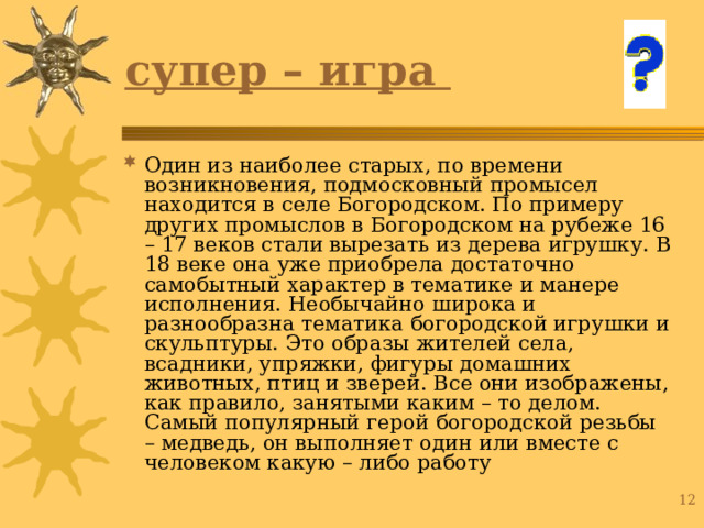 супер – игра Один из наиболее старых, по времени возникновения, подмосковный промысел находится в селе Богородском. По примеру других промыслов в Богородском на рубеже 16 – 17 веков стали вырезать из дерева игрушку. В 18 веке она уже приобрела достаточно самобытный характер в тематике и манере исполнения. Необычайно широка и разнообразна тематика богородской игрушки и скульптуры. Это образы жителей села, всадники, упряжки, фигуры домашних животных, птиц и зверей. Все они изображены, как правило, занятыми каким – то делом. Самый популярный герой богородской резьбы – медведь, он выполняет один или вместе с человеком какую – либо работу 