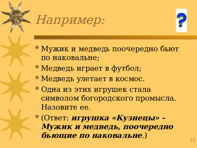Мужик и медведь поочередно бьют по наковальне; Медведь играет в футбол; Медведь улетает в космос. Одна из этих игрушек стала символом богородского промысла. Назовите ее. (Ответ: игрушка «Кузнецы» - Мужик и медведь, поочередно бьющие по наковальне .) 