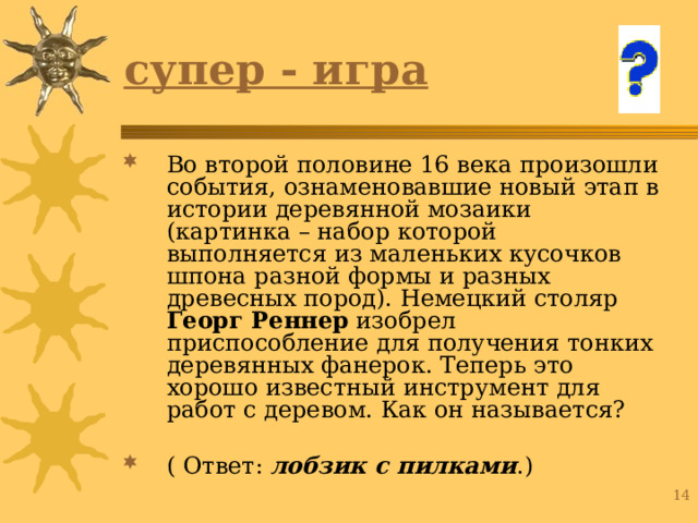 супер - игра Во второй половине 16 века произошли события, ознаменовавшие новый этап в истории деревянной мозаики (картинка – набор которой выполняется из маленьких кусочков шпона разной формы и разных древесных пород). Немецкий столяр Георг Реннер изобрел приспособление для получения тонких деревянных фанерок. Теперь это хорошо известный инструмент для работ с деревом. Как он называется? ( Ответ: лобзик с пилками .) 