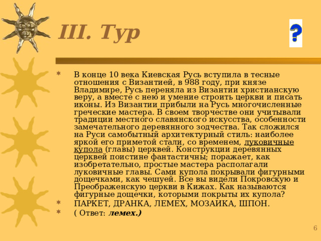 III . Тур В конце 10 века Киевская Русь вступила в тесные отношения с Византией, в 988 году, при князе Владимире, Русь переняла из Византии христианскую веру, а вместе с нею и умение строить церкви и писать иконы. Из Византии прибыли на Русь многочисленные греческие мастера. В своем творчестве они учитывали традиции местного славянского искусства, особенности замечательного деревянного зодчества. Так сложился на Руси самобытный архитектурный стиль: наиболее яркой его приметой стали, со временем, луковичные купола (главы) церквей. Конструкции деревянных церквей поистине фантастичны; поражает, как изобретательно, простые мастера располагали луковичные главы. Сами купола покрывали фигурными дощечками, как чешуей. Все вы видели Покровскую и Преображенскую церкви в Кижах. Как называются фигурные дощечки, которыми покрыты их купола? ПАРКЕТ, ДРАНКА, ЛЕМЕХ, МОЗАИКА, ШПОН. ( Ответ: лемех.) 