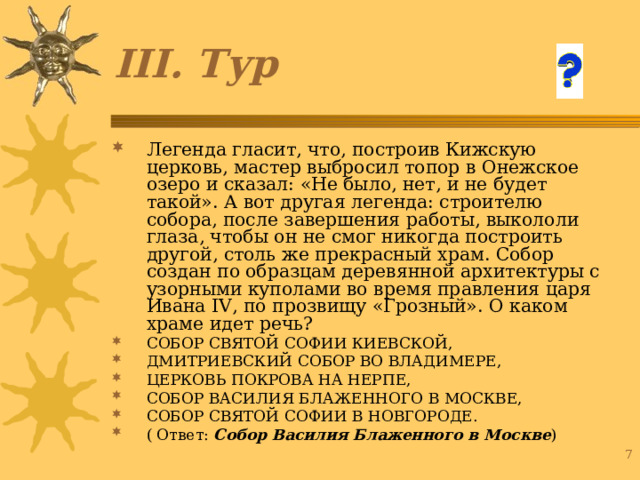 III . Тур Легенда гласит, что, построив Кижскую церковь, мастер выбросил топор в Онежское озеро и сказал: «Не было, нет, и не будет такой». А вот другая легенда: строителю собора, после завершения работы, выкололи глаза, чтобы он не смог никогда построить другой, столь же прекрасный храм. Собор создан по образцам деревянной архитектуры с узорными куполами во время правления царя Ивана IV , по прозвищу «Грозный». О каком храме идет речь? СОБОР СВЯТОЙ СОФИИ КИЕВСКОЙ, ДМИТРИЕВСКИЙ СОБОР ВО ВЛАДИМЕРЕ, ЦЕРКОВЬ ПОКРОВА НА НЕРПЕ, СОБОР ВАСИЛИЯ БЛАЖЕННОГО В МОСКВЕ, СОБОР СВЯТОЙ СОФИИ В НОВГОРОДЕ. ( Ответ: Собор Василия Блаженного в Москве ) 