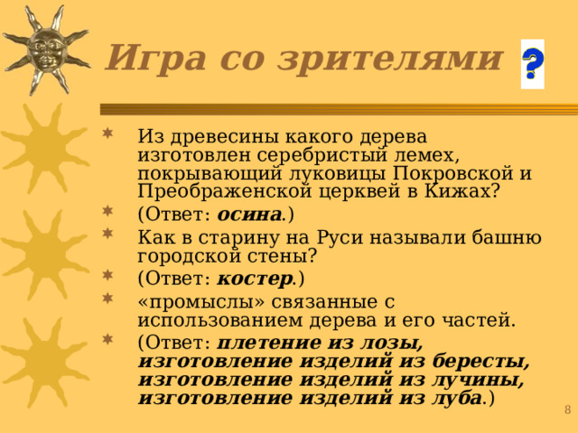 Игра со зрителями Из древесины какого дерева изготовлен серебристый лемех, покрывающий луковицы Покровской и Преображенской церквей в Кижах? (Ответ: осина .) Как в старину на Руси называли башню городской стены? (Ответ: костер .) «промыслы» связанные с использованием дерева и его частей. (Ответ: плетение из лозы, изготовление изделий из бересты, изготовление изделий из лучины, изготовление изделий из луба .) 