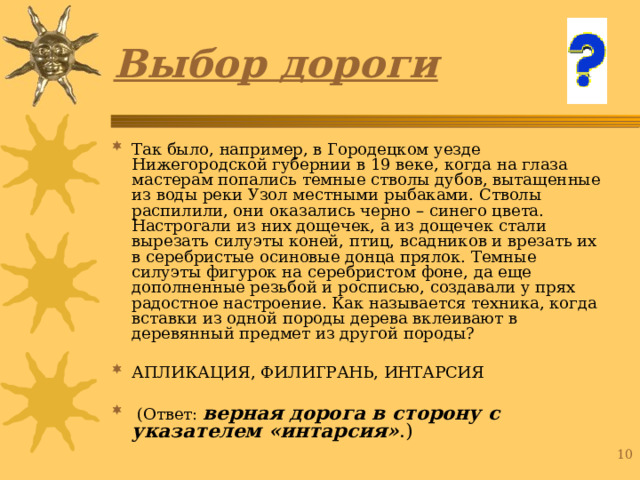 Выбор дороги Так было, например, в Городецком уезде Нижегородской губернии в 19 веке, когда на глаза мастерам попались темные стволы дубов, вытащенные из воды реки Узол местными рыбаками. Стволы распилили, они оказались черно – синего цвета. Настрогали из них дощечек, а из дощечек стали вырезать силуэты коней, птиц, всадников и врезать их в серебристые осиновые донца прялок. Темные силуэты фигурок на серебристом фоне, да еще дополненные резьбой и росписью, создавали у прях радостное настроение. Как называется техника, когда вставки из одной породы дерева вклеивают в деревянный предмет из другой породы? АПЛИКАЦИЯ, ФИЛИГРАНЬ, ИНТАРСИЯ  (Ответ: верная дорога в сторону с указателем «интарсия» .) 