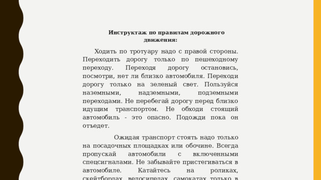 Инструктаж по правилам дорожного движения: Ходить по тротуару надо с правой стороны. Переходить дорогу только по пешеходному переходу. Переходя дорогу остановись, посмотри, нет ли близко автомобиля. Переходи дорогу только на зеленый свет. Пользуйся наземными, надземными, подземными переходами. Не перебегай дорогу перед близко идущим транспортом. Не обходи стоящий автомобиль - это опасно. Подожди пока он отъедет.  Ожидая транспорт стоять надо только на посадочных площадках или обочине. Всегда пропускай автомобили с включенными спецсигналами. Не забывайте пристегиваться в автомобиле. Катайтесь на роликах, скейтбордах, велосипедах, самокатах только в местах, предназначенных для этого. Не играйте на проезжей части. 