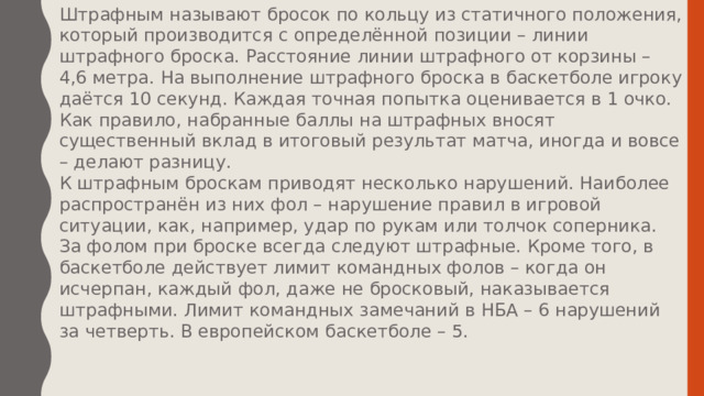 Штрафным называют бросок по кольцу из статичного положения, который производится с определённой позиции – линии штрафного броска. Расстояние линии штрафного от корзины – 4,6 метра. На выполнение штрафного броска в баскетболе игроку даётся 10 секунд. Каждая точная попытка оценивается в 1 очко. Как правило, набранные баллы на штрафных вносят существенный вклад в итоговый результат матча, иногда и вовсе – делают разницу. К штрафным броскам приводят несколько нарушений. Наиболее распространён из них фол – нарушение правил в игровой ситуации, как, например, удар по рукам или толчок соперника. За фолом при броске всегда следуют штрафные. Кроме того, в баскетболе действует лимит командных фолов – когда он исчерпан, каждый фол, даже не бросковый, наказывается штрафными. Лимит командных замечаний в НБА – 6 нарушений за четверть. В европейском баскетболе – 5. 