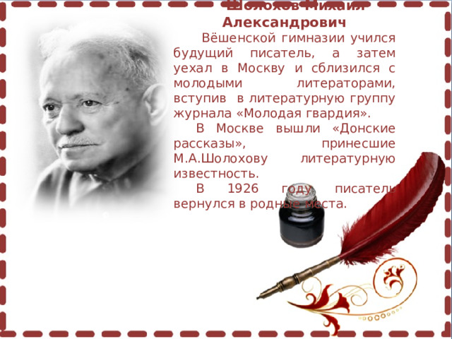  Шолохов Михаил Александрович  Вёшенской гимназии учился будущий писатель, а затем уехал в Москву и сблизился с молодыми литераторами, вступив в литературную группу журнала «Молодая гвардия». В Москве вышли «Донские рассказы», принесшие М.А.Шолохову литературную известность. В 1926 году писатель вернулся в родные места. 