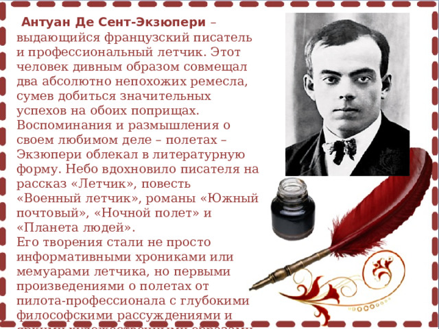  Антуан Де Сент-Экзюпери – выдающийся французский писатель и профессиональный летчик. Этот человек дивным образом совмещал два абсолютно непохожих ремесла, сумев добиться значительных успехов на обоих поприщах. Воспоминания и размышления о своем любимом деле – полетах – Экзюпери облекал в литературную форму. Небо вдохновило писателя на рассказ «Летчик», повесть «Военный летчик», романы «Южный почтовый», «Ночной полет» и «Планета людей». Его творения стали не просто информативными хрониками или мемуарами летчика, но первыми произведениями о полетах от пилота-профессионала с глубокими философскими рассуждениями и яркими художественными образами. 