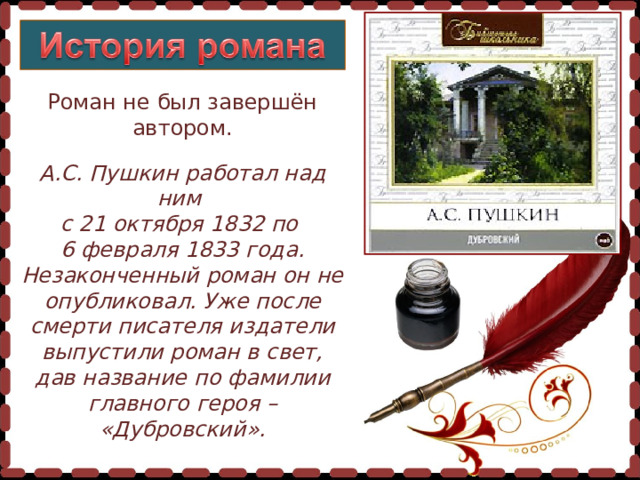 Роман не был завершён автором. А.С. Пушкин работал над ним с 21 октября 1832 по  6 февраля 1833 года. Незаконченный роман он не опубликовал. Уже после смерти писателя издатели выпустили роман в свет, дав название по фамилии главного героя – «Дубровский».  