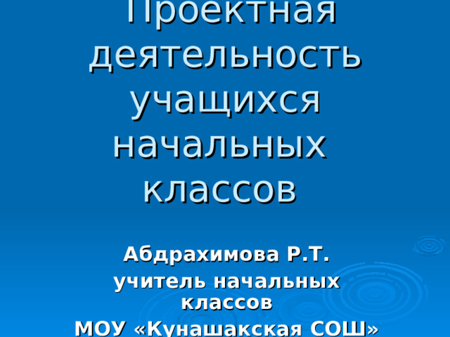     Проектная деятельность учащихся начальных классов       Абдрахимова Р.Т. учитель начальных классов МОУ «Кунашакская СОШ» 