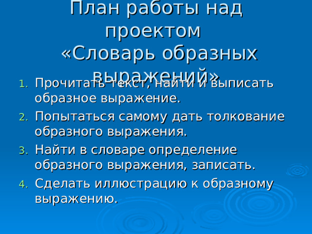  План работы над проектом  «Словарь образных выражений» Прочитать текст, найти и выписать образное выражение. Попытаться самому дать толкование образного выражения. Найти в словаре определение образного выражения, записать. Сделать иллюстрацию к образному выражению. 