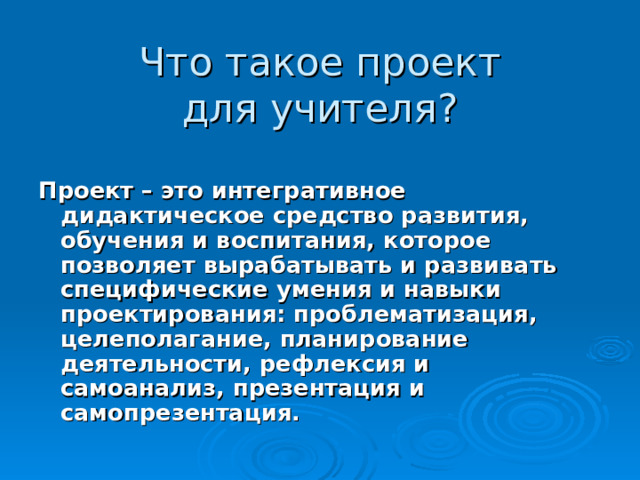   Что такое проект  для учителя?     Проект – это интегративное дидактическое средство развития, обучения и воспитания, которое позволяет вырабатывать и развивать специфические умения и навыки проектирования: проблематизация, целеполагание, планирование деятельности, рефлексия и самоанализ, презентация и самопрезентация. 