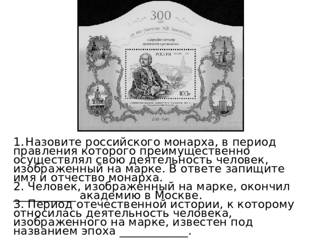  Назовите российского монарха, в период правления которого преимущественно осуществлял свою деятельность человек, изображенный на марке. В ответе запищите имя и отчество монарха.  2. Человек, изображенный на марке, окончил ___________ академию в Москве. 3. Период отечественной истории, к которому относилась деятельность человека, изображенного на марке, известен под названием эпоха ____________. 