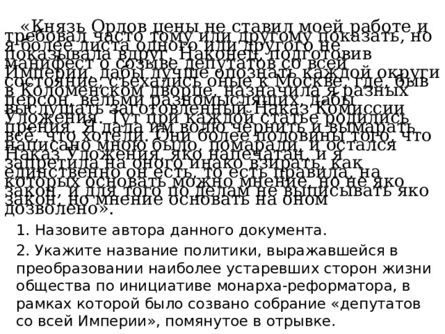  «Князь Орлов цены не ставил моей работе и требовал часто тому или другому показать, но я более листа одного или другого не показывала вдруг. Наконец, подготовив манифест о созыве депутатов со всей Империи, дабы лучше опознать каждой округи состояние, съехались оные к Москве, где, быв в Коломенском дворце, назначила я разных персон, вельми разномыслящих, дабы выслушать заготовленный Наказ Комиссии Уложения. Тут при каждой статье родились прения. Я дала им волю чернить и вымарать всё, что хотели. Они более половины того, что написано мною было, помарали, и остался Наказ Уложения, яко напечатан, и я запретила на оного инако взирать, как единственно он есть, то есть правила, на которых основать можно мнение, но не яко закон, и для того по делам не выписывать яко закон, но мнение основать на оном дозволено».    1. Назовите автора данного документа.  2. Укажите название политики, выражавшейся в преобразовании наиболее устаревших сторон жизни общества по инициативе монарха-реформатора, в рамках которой было созвано собрание «депутатов со всей Империи», помянутое в отрывке. 
