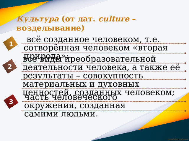 Культура (от лат. сulture – возделывание)  всё созданное человеком, т.е. сотворённая человеком «вторая природа»; 1 все виды преобразовательной деятельности человека, а также её результаты – совокупность материальных и духовных ценностей, созданных человеком; 2 часть человеческого окружения, созданная самими людьми. 3