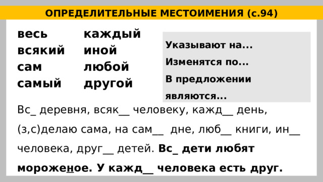 ОПРЕДЕЛИТЕЛЬНЫЕ МЕСТОИМЕНИЯ (с.94) весь каждый всякий иной сам любой самый другой Указывают на... Изменятся по... В предложении являются... Вс_ деревня, всяк__ человеку, кажд__ день, (з,с)делаю сама, на сам__ дне, люб__ книги, ин__ человека, друг__ детей. Вс_ дети любят мороже н ое. У кажд__ человека есть друг. 