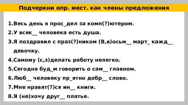 Подчеркни опр. мест. как члены предложения Весь день я прос_дел за комп(?)ютером. У всяк__ человека есть душа. Я поздравил с праз(?)ником (В,в)осьм__ март_ кажд__ девочку. Самому (с,з)делать работу нелегко. Сегодня буд_м говорить о сам__ главном. Люб__ человеку пр_ятно добр__ слово. Мне нравят(?)ся ин__ книги. Я (не)хочу друг__ платье. 