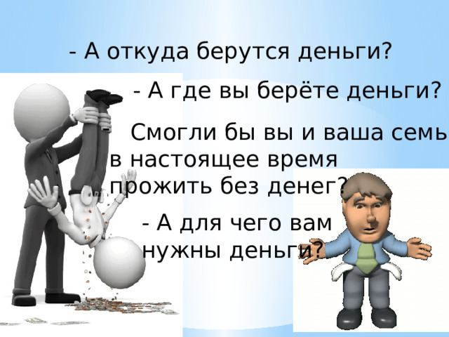 - А откуда берутся деньги? - А где вы берёте деньги? Смогли бы вы и ваша семья  в настоящее время  прожить без денег? - А для чего вам нужны деньги? 