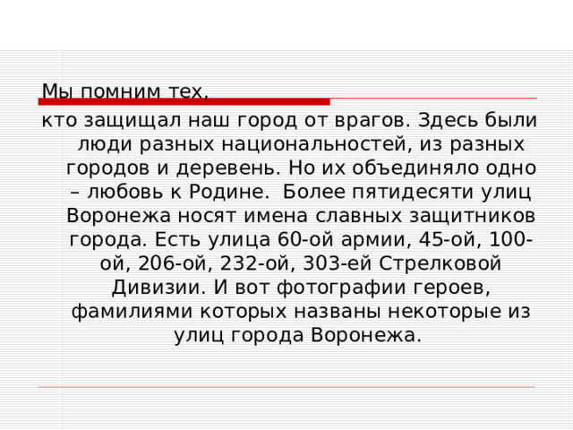  Мы помним тех,  кто защищал наш город от врагов. Здесь были люди разных национальностей, из разных городов и деревень. Но их объединяло одно – любовь к Родине. Более пятидесяти улиц Воронежа носят имена славных защитников города. Есть улица 60-ой армии, 45-ой, 100-ой, 206-ой, 232-ой, 303-ей Стрелковой Дивизии. И вот фотографии героев, фамилиями которых названы некоторые из улиц города Воронежа. 