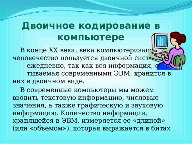 Двоичное кодирование в компьютере В конце ХХ века, века компьютеризации, человечество пользуется двоичной системой ежедневно, так как вся информация, обраба- тываемая современными ЭВМ, хранится в них в двоичном виде. В современные компьютеры мы можем вводить текстовую информацию, числовые значения, а также графическую и звуковую информацию. Количество информации, хранящейся в ЭВМ, измеряется ее «длиной» (или «объемом»), которая выражается в битах 