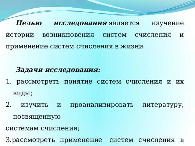 Целью исследования  является изучение истории возникновения систем счисления и применение систем счисления в жизни.   Задачи исследования: 1. рассмотреть понятие систем счисления и их виды; 2. изучить и проанализировать литературу, посвященную системам счисления; 3.рассмотреть применение  систем счисления в жизни человека и в компьютерной технике. 