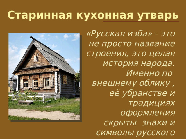 Старинная кухонная утварь «Русская изба» - это не просто название строения, это целая история народа. Именно по внешнему облику , её убранстве и традициях оформления скрыты знаки и символы русского народа. 