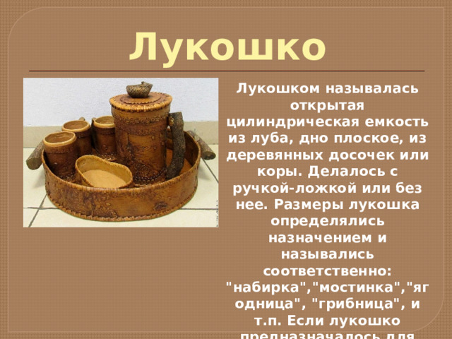 Лукошко Лукошком называлась открытая цилиндрическая емкость из луба, дно плоское, из деревянных досочек или коры. Делалось с ручкой-ложкой или без нее. Размеры лукошка определялись назначением и назывались соответственно: 