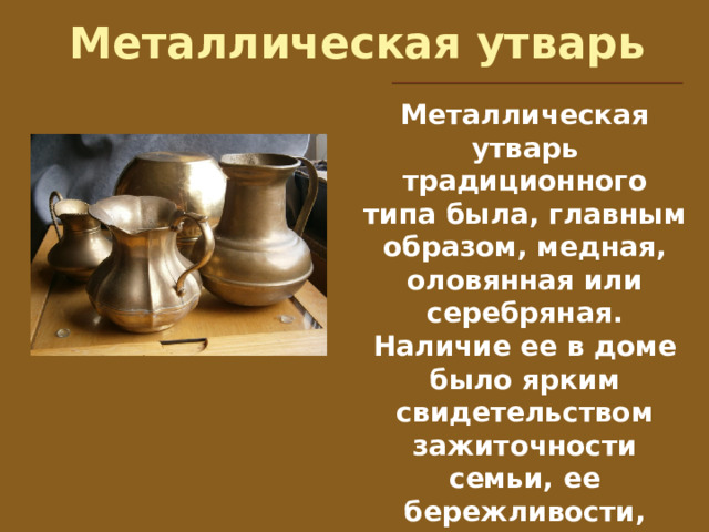 Металлическая утварь Металлическая утварь традиционного типа была, главным образом, медная, оловянная или серебряная. Наличие ее в доме было ярким свидетельством зажиточности семьи, ее бережливости, уважения к семейным традициям.   