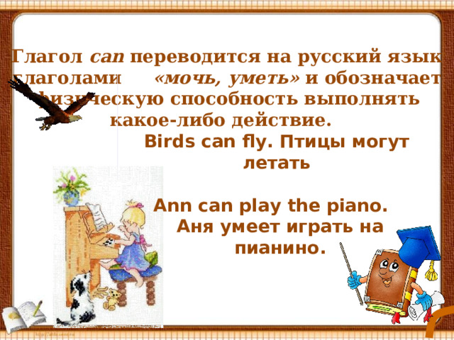 Глагол  can переводится на русский язык глаголами «мочь, уметь» и обозначает физическую способность выполнять какое-либо действие.   Birds can fly. Птицы могут летать Ann can play the piano. Аня умеет играть на пианино. 