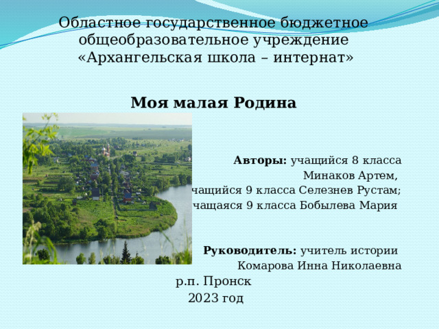 Областное государственное бюджетное общеобразовательное учреждение  «Архангельская школа – интернат» Моя малая Родина Авторы: учащийся 8 класса Минаков Артем, учащийся 9 класса Селезнев Рустам; учащаяся 9 класса Бобылева Мария Руководитель: учитель истории Комарова Инна Николаевна р.п. Пронск  2023 год 