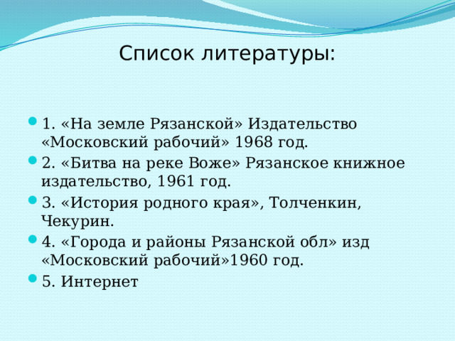 Список литературы:   1. «На земле Рязанской» Издательство «Московский рабочий» 1968 год. 2. «Битва на реке Воже» Рязанское книжное издательство, 1961 год. 3. «История родного края», Толченкин, Чекурин. 4. «Города и районы Рязанской обл» изд «Московский рабочий»1960 год. 5. Интернет  